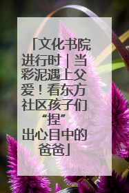 文化书院进行时｜当彩泥遇上父爱！看东方社区孩子们 “捏” 出心目中的爸爸